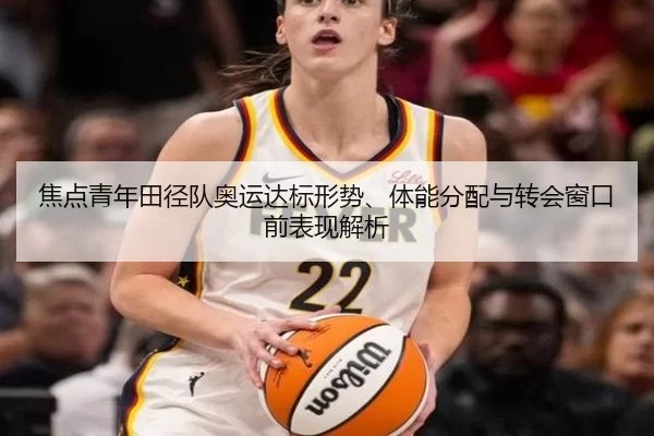 焦点青年田径队奥运达标形势、体能分配与转会窗口前表现解析