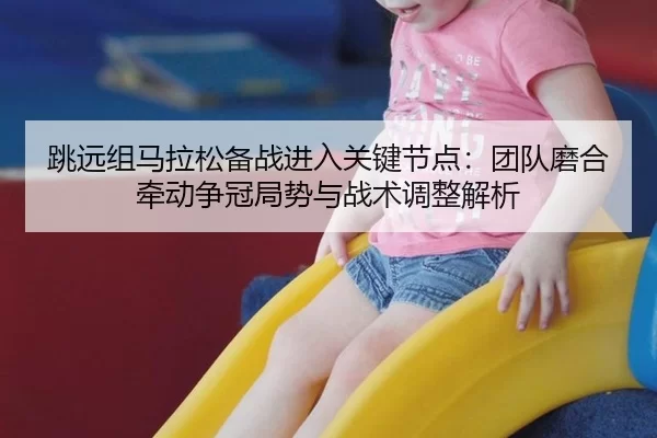跳远组马拉松备战进入关键节点：团队磨合牵动争冠局势与战术调整解析