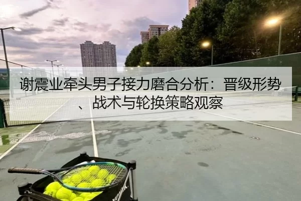 谢震业牵头男子接力磨合分析：晋级形势、战术与轮换策略观察