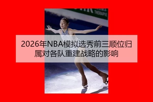 2026年NBA模拟选秀前三顺位归属对各队重建战略的影响